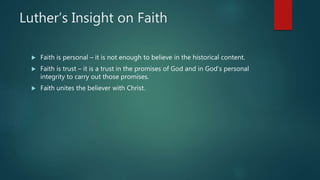 Luther’s Insight on Faith
 Faith is personal – it is not enough to believe in the historical content.
 Faith is trust – it is a trust in the promises of God and in God’s personal
integrity to carry out those promises.
 Faith unites the believer with Christ.
 
