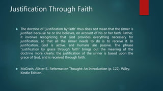 Justification Through Faith
 The doctrine of “justification by faith” thus does not mean that the sinner is
justified because he or she believes, on account of his or her faith. Rather,
it involves recognizing that God provides everything necessary for
justification, so that all the sinner needs to do is to receive it. In
justification, God is active, and humans are passive. The phrase
“justification by grace through faith” brings out the meaning of the
doctrine more clearly: the justification of the sinner is based upon the
grace of God, and is received through faith.
 McGrath, Alister E.. Reformation Thought: An Introduction (p. 122). Wiley.
Kindle Edition.
 