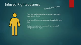 Infused Righteousness
Your sins are forgiven when you repent and place
your faith in Christ.
Over your lifetime, righteousness slowly builds up in
you.
But you cannot enter heaven with any speck of
unrighteousness in you.
 