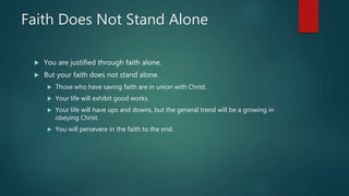 Faith Does Not Stand Alone
 You are justified through faith alone.
 But your faith does not stand alone.
 Those who have saving faith are in union with Christ.
 Your life will exhibit good works.
 Your life will have ups and downs, but the general trend will be a growing in
obeying Christ.
 You will persevere in the faith to the end.
 