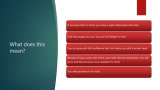 What does this
mean?
If you have faith in Christ, you have a right relationship with God.
God has sought you out. You are His! Delight in that!
You can pray with full confidence that God hears you with a tender heart.
Because of your union with Christ, your faith will not stand alone. You will
grow and become ever more obedient to Christ.
You will persevere in the faith.
 