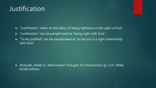 Justification
 “Justification” refers to the status of being righteous in the sight of God.
 “Justification” can be paraphrased as “being right with God.”
 “To be justified” can be paraphrased as “to be put in a right relationship
with God.”
 McGrath, Alister E.. Reformation Thought: An Introduction (p. 117). Wiley.
Kindle Edition.
 