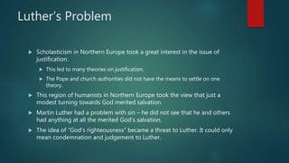 Luther’s Problem
 Scholasticism in Northern Europe took a great interest in the issue of
justification.
 This led to many theories on justification.
 The Pope and church authorities did not have the means to settle on one
theory.
 This region of humanists in Northern Europe took the view that just a
modest turning towards God merited salvation.
 Martin Luther had a problem with sin – he did not see that he and others
had anything at all the merited God’s salvation.
 The idea of “God’s righteousness” became a threat to Luther. It could only
mean condemnation and judgement to Luther.
 