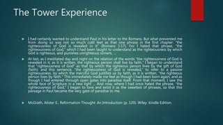 The Tower Experience
 I had certainly wanted to understand Paul in his letter to the Romans. But what prevented me
from doing so was not so much cold feet as that one phrase in the first chapter: “the
righteousness of God is revealed in it” (Romans 1:17). For I hated that phrase, “the
righteousness of God,” which I had been taught to understand as the righteousness by which
God is righteous, and punishes unrighteous sinners. …
 At last, as I meditated day and night on the relation of the words “the righteousness of God is
revealed in it, as it is written, the righteous person shall live by faith,” I began to understand
that “righteousness of God” as that by which the righteous person lives by the gift of God
(faith); and this sentence, “the righteousness of God is revealed,” to refer to a passive
righteousness, by which the merciful God justifies us by faith, as it is written, “the righteous
person lives by faith.” This immediately made me feel as though I had been born again, and as
though I had entered through open gates into paradise itself. From that moment, I saw the
whole face of Scripture in a new light … And now, where I had once hated the phrase, “the
righteousness of God,” I began to love and extol it as the sweetest of phrases, so that this
passage in Paul became the very gate of paradise to me.
 McGrath, Alister E.. Reformation Thought: An Introduction (p. 120). Wiley. Kindle Edition.
 