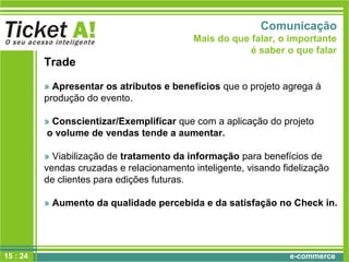 e-commerce
Trade
» Apresentar os atributos e benefícios que o projeto agrega à
produção do evento.
» Conscientizar/Exemplificar que com a aplicação do projeto
o volume de vendas tende a aumentar.
» Viabilização de tratamento da informação para benefícios de
vendas cruzadas e relacionamento inteligente, visando fidelização
de clientes para edições futuras.
» Aumento da qualidade percebida e da satisfação no Check in.
Comunicação
Mais do que falar, o importante
é saber o que falar
15 : 24
 