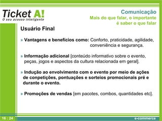 e-commerce
Usuário Final
» Vantagens e benefícios como: Conforto, praticidade, agilidade,
conveniência e segurança.
» Informação adicional [conteúdo informativo sobre o evento,
peças, jogos e aspectos da cultura relacionada em geral].
» Indução ao envolvimento com o evento por meio de ações
de conpetições, pontuações e sorteios promocionais pré e
durante o evento.
» Promoções de vendas [em pacotes, combos, quantidades etc].
Comunicação
Mais do que falar, o importante
é saber o que falar
16 : 24
 