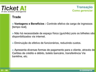e-commerce01 : 90
Transação
Como gerenciar
Trade
» Vantagens e Benefícios : Controle efetivo da carga de ingressos
[tempo real].
» Não há necessidade de espaço físico (guichês) pois os bilhetes são
disponibilizados via internet.
» Diminuição do efetivo de funcionários, reduzindo custos.
» Apresenta diversas formas de pagamento para o cliente, através de
Cartões de crédito e débito, boleto bancário, transferência Via
bankline, etc.
 