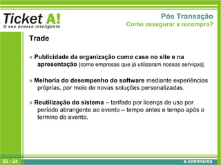 e-commerce
Trade
» Publicidade da organização como case no site e na
apresentação [como empresas que já utilizaram nossos serviços].
» Melhoria do desempenho do software mediante experiências
próprias, por meio de novas soluções personalizadas.
» Reutilização do sistema – tarifado por licença de uso por
período abrangente ao evento – tempo antes e tempo após o
termino do evento.
Pós Transação
Como assegurar a recompra?
22 : 24
 