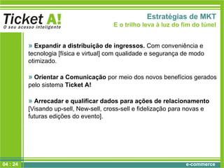 e-commerce
Estratégias de MKT
E o trilho leva à luz do fim do túnel
» Expandir a distribuição de ingressos. Com conveniência e
tecnologia [física e virtual] com qualidade e segurança de modo
otimizado.
» Orientar a Comunicação por meio dos novos benefícios gerados
pelo sistema Ticket A!
» Arrecadar e qualificar dados para ações de relacionamento
[Visando up-sell, New-sell, cross-sell e fidelização para novas e
futuras edições do evento].
04 : 24
 