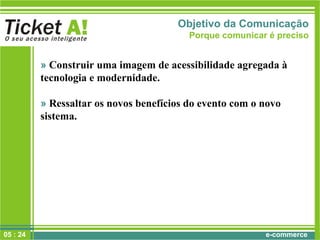 e-commerce
Objetivo da Comunicação
Porque comunicar é preciso
» Construir uma imagem de acessibilidade agregada à
tecnologia e modernidade.
» Ressaltar os novos benefícios do evento com o novo
sistema.
05 : 24
 