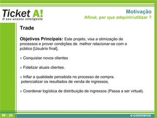 e-commerce
Motivação
Afinal, por que adquirir/utilizar ?
Trade
Objetivos Principais: Este projeto, visa a otimização de
processos e prover condições de melhor relacionar-se com o
público [Usuário final],
» Conquistar novos clientes
» Fidelizar atuais clientes.
» Inflar a qualidade percebida no processo de compra.
potencializar os resultados de venda de ingressos,
» Coordenar logística de distribuição de ingressos (Passa a ser virtual).
08 : 24
 