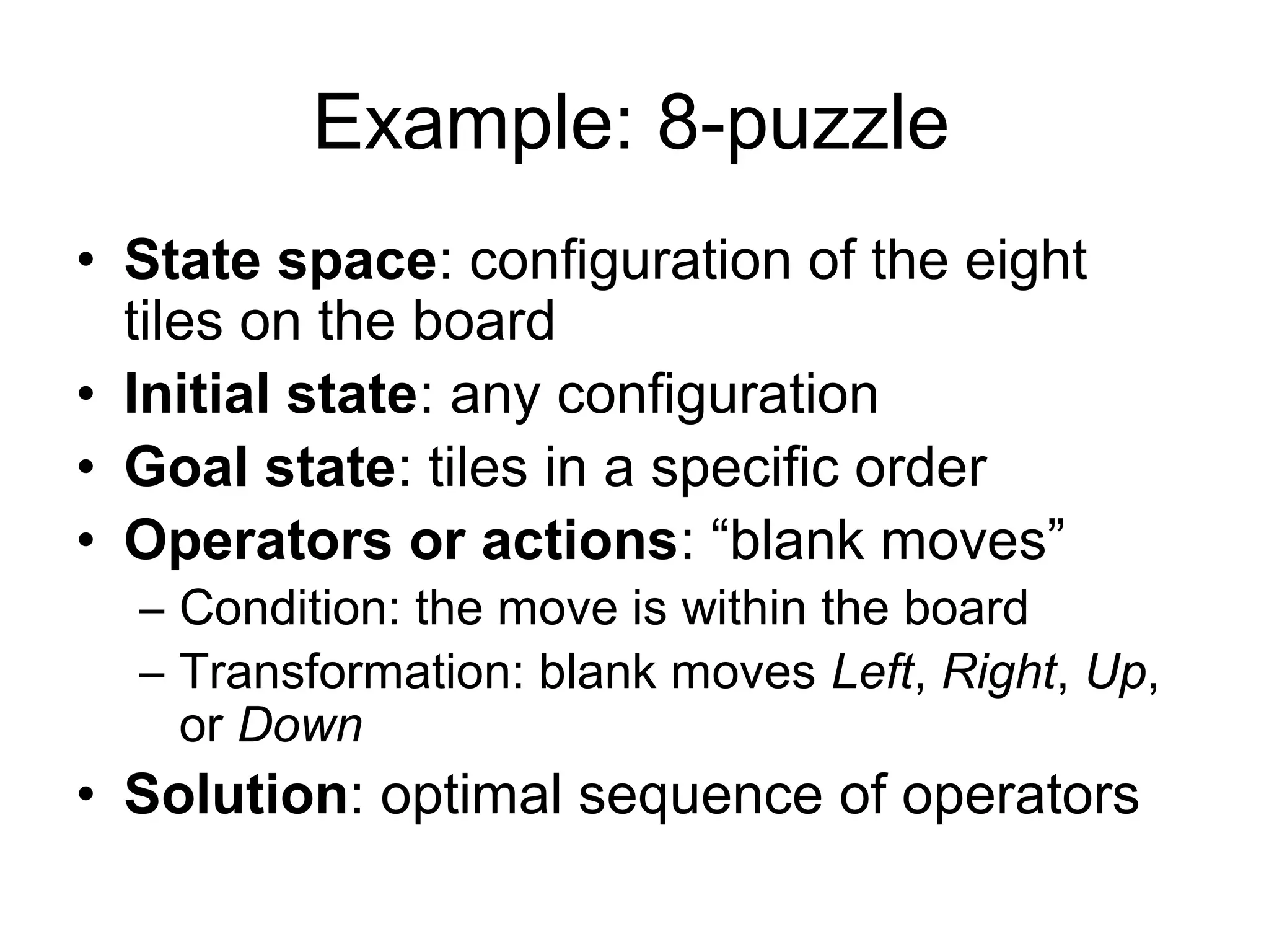 Example: 8-puzzle
• State space: configuration of the eight
  tiles on the board
• Initial state: any configuration
• Goal state: tiles in a specific order
• Operators or actions: “blank moves”
  – Condition: the move is within the board
  – Transformation: blank moves Left, Right, Up,
    or Down
• Solution: optimal sequence of operators
 