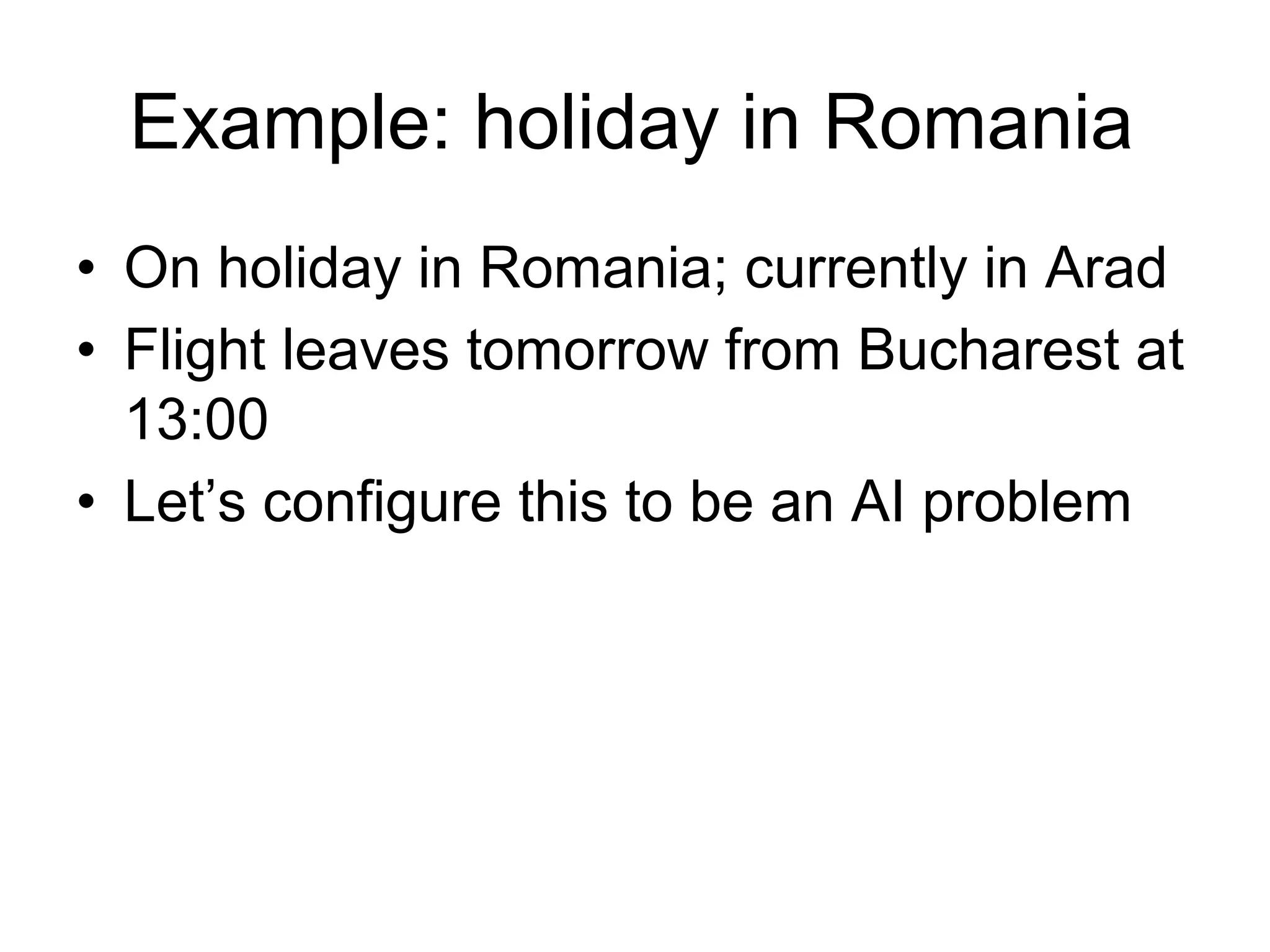 Example: holiday in Romania
• On holiday in Romania; currently in Arad
• Flight leaves tomorrow from Bucharest at
  13:00
• Let’s configure this to be an AI problem
 