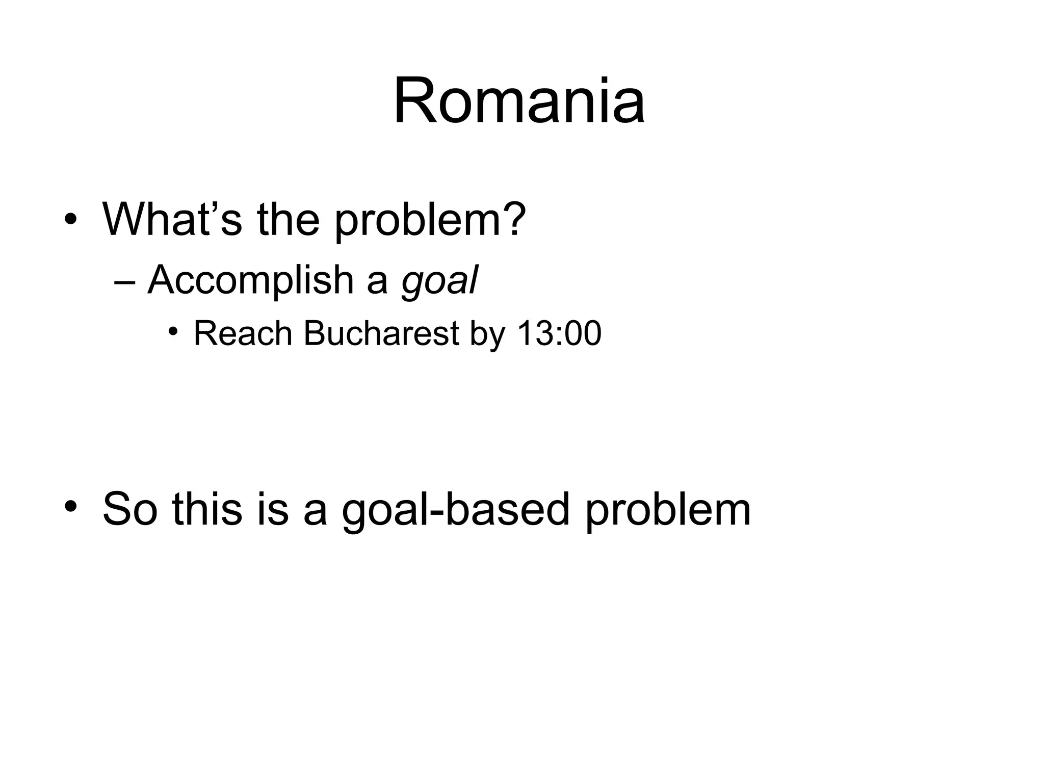 Romania
• What’s the problem?
  – Accomplish a goal
    • Reach Bucharest by 13:00




• So this is a goal-based problem
 