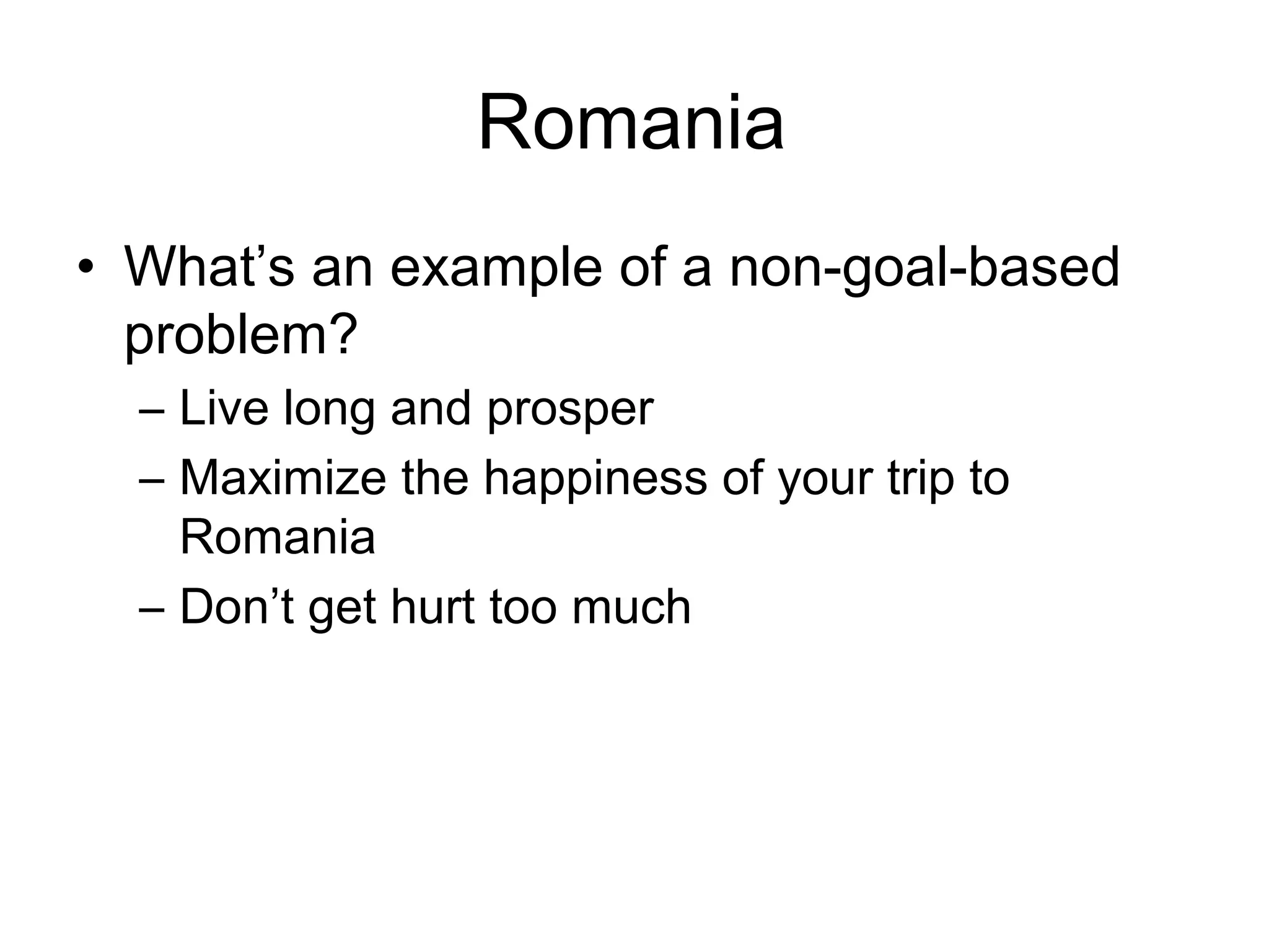 Romania
• What’s an example of a non-goal-based
  problem?
  – Live long and prosper
  – Maximize the happiness of your trip to
    Romania
  – Don’t get hurt too much
 