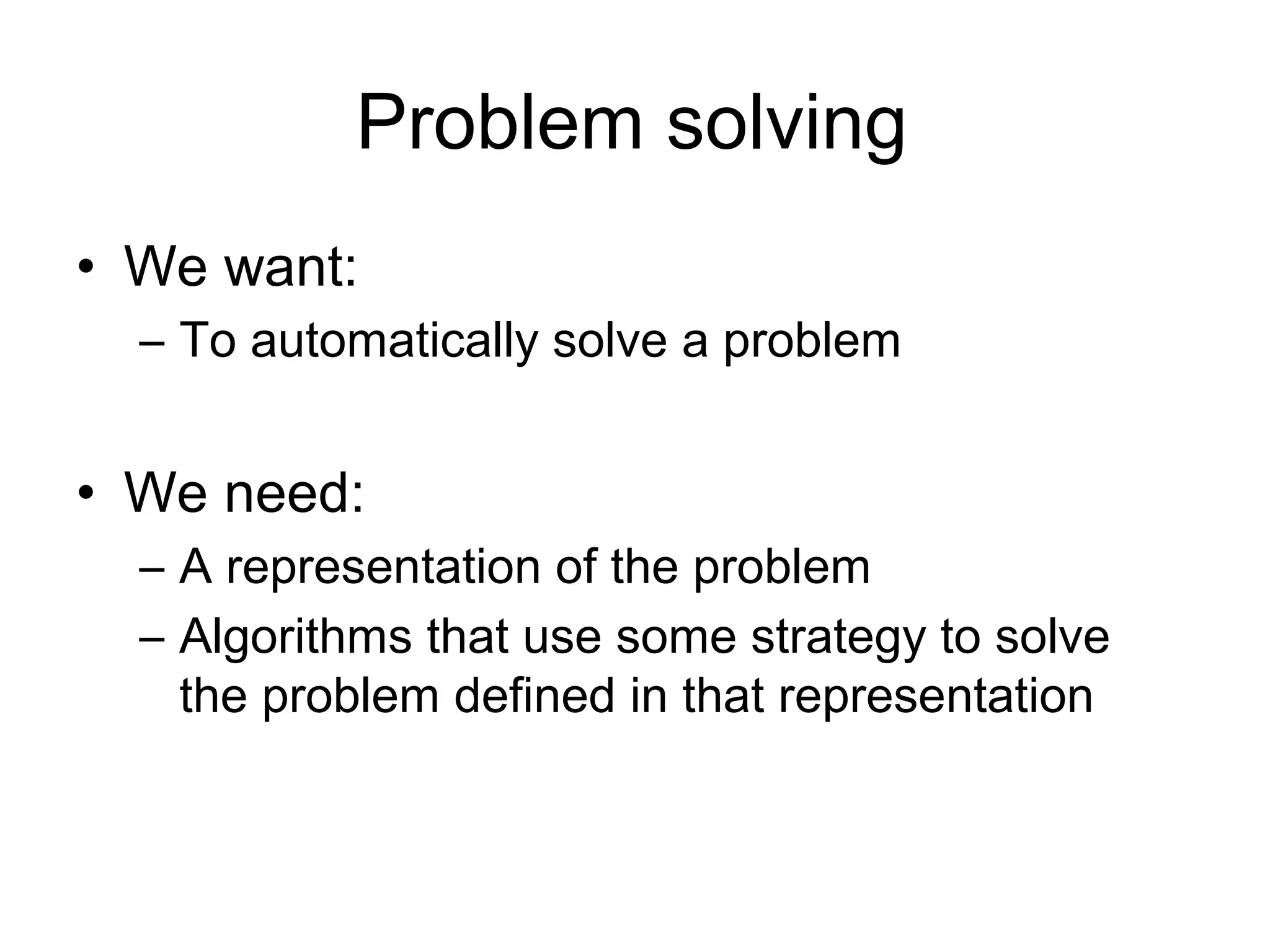Problem solving
• We want:
  – To automatically solve a problem


• We need:
  – A representation of the problem
  – Algorithms that use some strategy to solve
    the problem defined in that representation
 