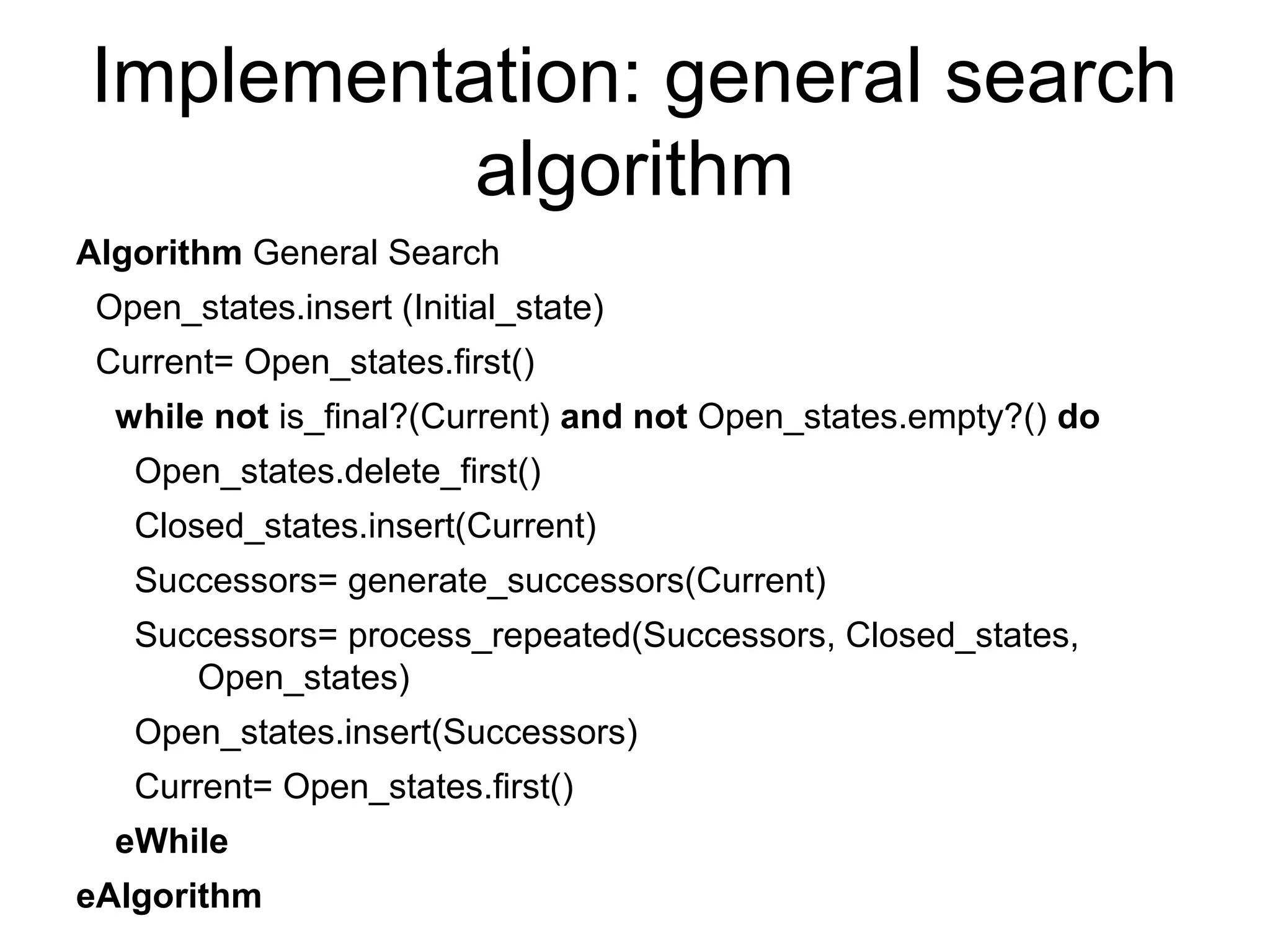 Implementation: general search
          algorithm
Algorithm General Search
 Open_states.insert (Initial_state)
 Current= Open_states.first()
  while not is_final?(Current) and not Open_states.empty?() do
   Open_states.delete_first()
   Closed_states.insert(Current)
   Successors= generate_successors(Current)
   Successors= process_repeated(Successors, Closed_states,
      Open_states)
   Open_states.insert(Successors)
   Current= Open_states.first()
  eWhile
eAlgorithm
 