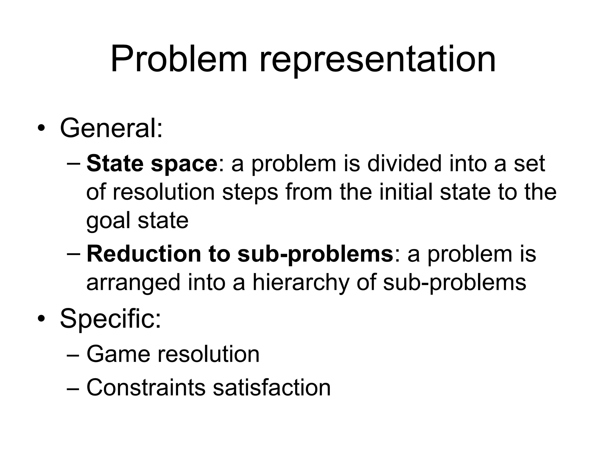 Problem representation
• General:
  – State space: a problem is divided into a set
    of resolution steps from the initial state to the
    goal state
  – Reduction to sub-problems: a problem is
    arranged into a hierarchy of sub-problems
• Specific:
  – Game resolution
  – Constraints satisfaction
 