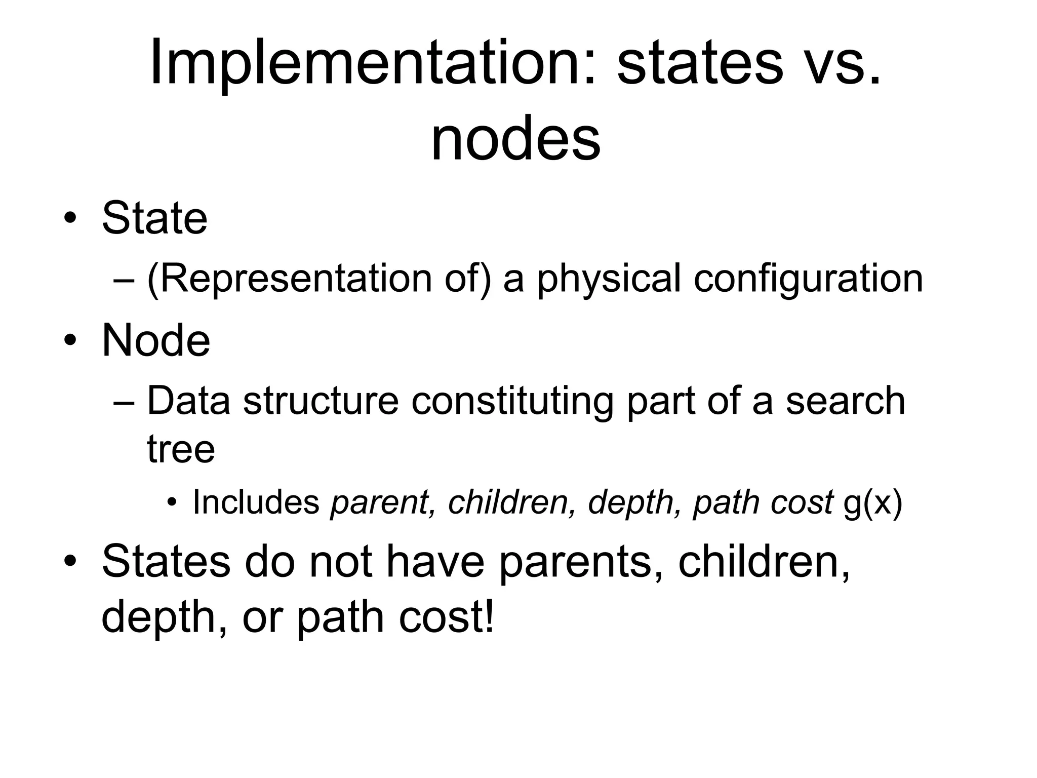 Implementation: states vs.
            nodes
• State
  – (Representation of) a physical configuration
• Node
  – Data structure constituting part of a search
    tree
     • Includes parent, children, depth, path cost g(x)
• States do not have parents, children,
  depth, or path cost!
 