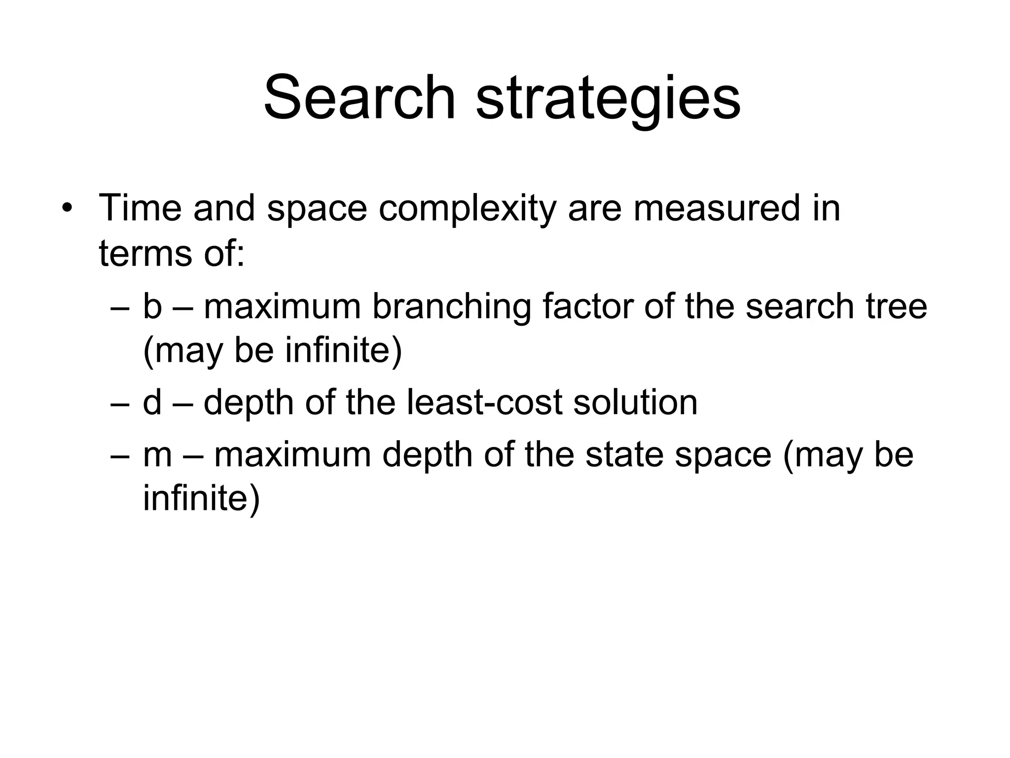 Search strategies
• Time and space complexity are measured in
  terms of:
   – b – maximum branching factor of the search tree
     (may be infinite)
   – d – depth of the least-cost solution
   – m – maximum depth of the state space (may be
     infinite)
 
