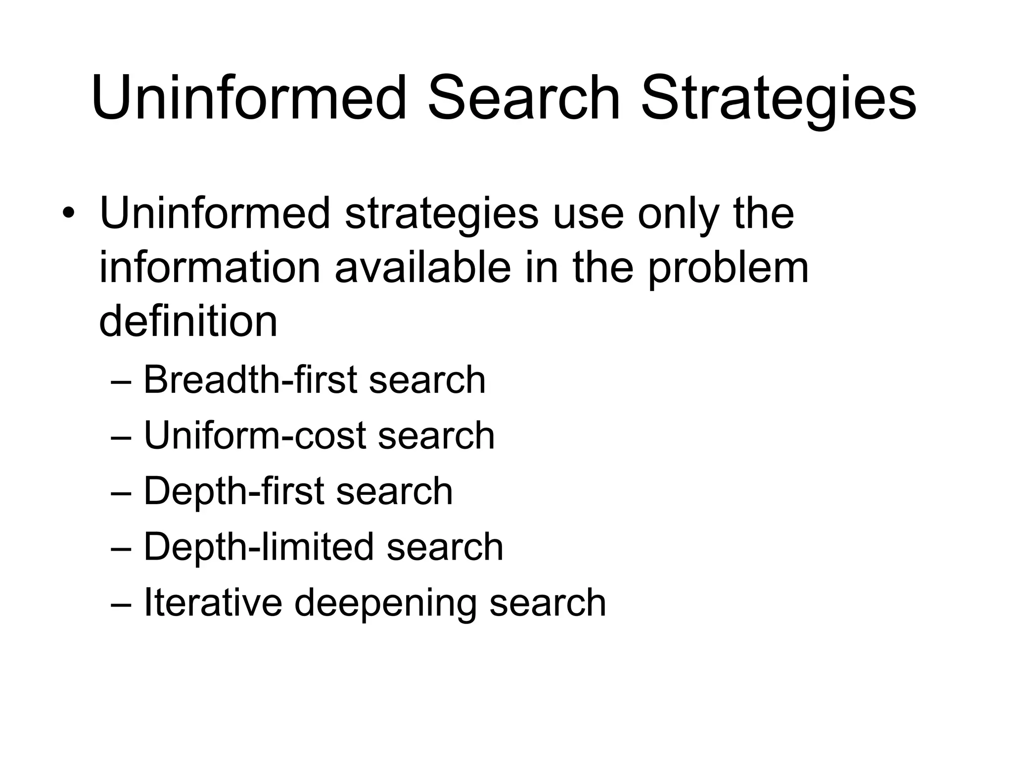 Uninformed Search Strategies
• Uninformed strategies use only the
  information available in the problem
  definition
  –   Breadth-first search
  –   Uniform-cost search
  –   Depth-first search
  –   Depth-limited search
  –   Iterative deepening search
 