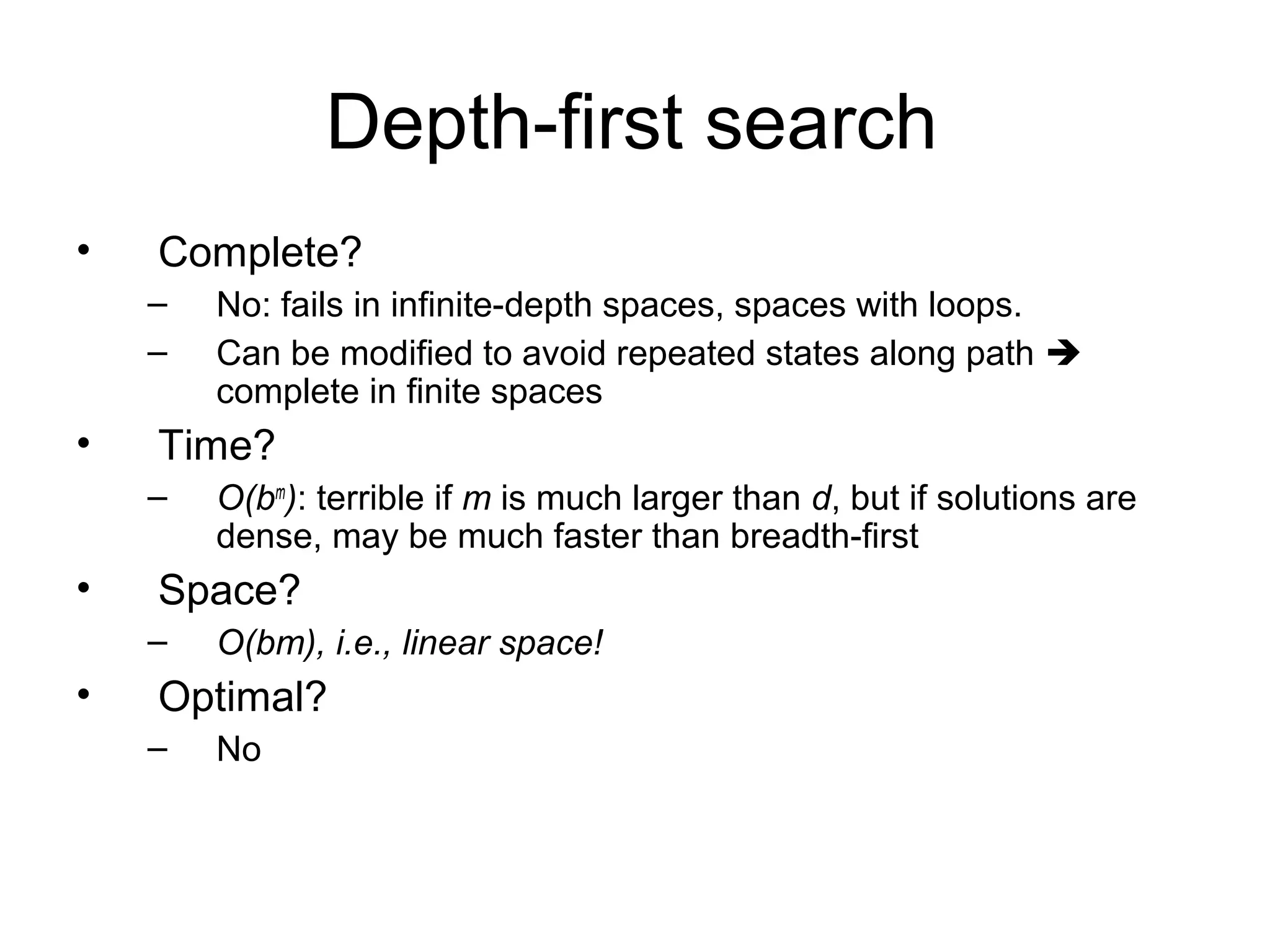 Depth-first search
•   Complete?
    –   No: fails in infinite-depth spaces, spaces with loops.
    –   Can be modified to avoid repeated states along path 
        complete in finite spaces
•   Time?
    –   O(bm): terrible if m is much larger than d, but if solutions are
        dense, may be much faster than breadth-first
•   Space?
    –   O(bm), i.e., linear space!
•   Optimal?
    –   No
 