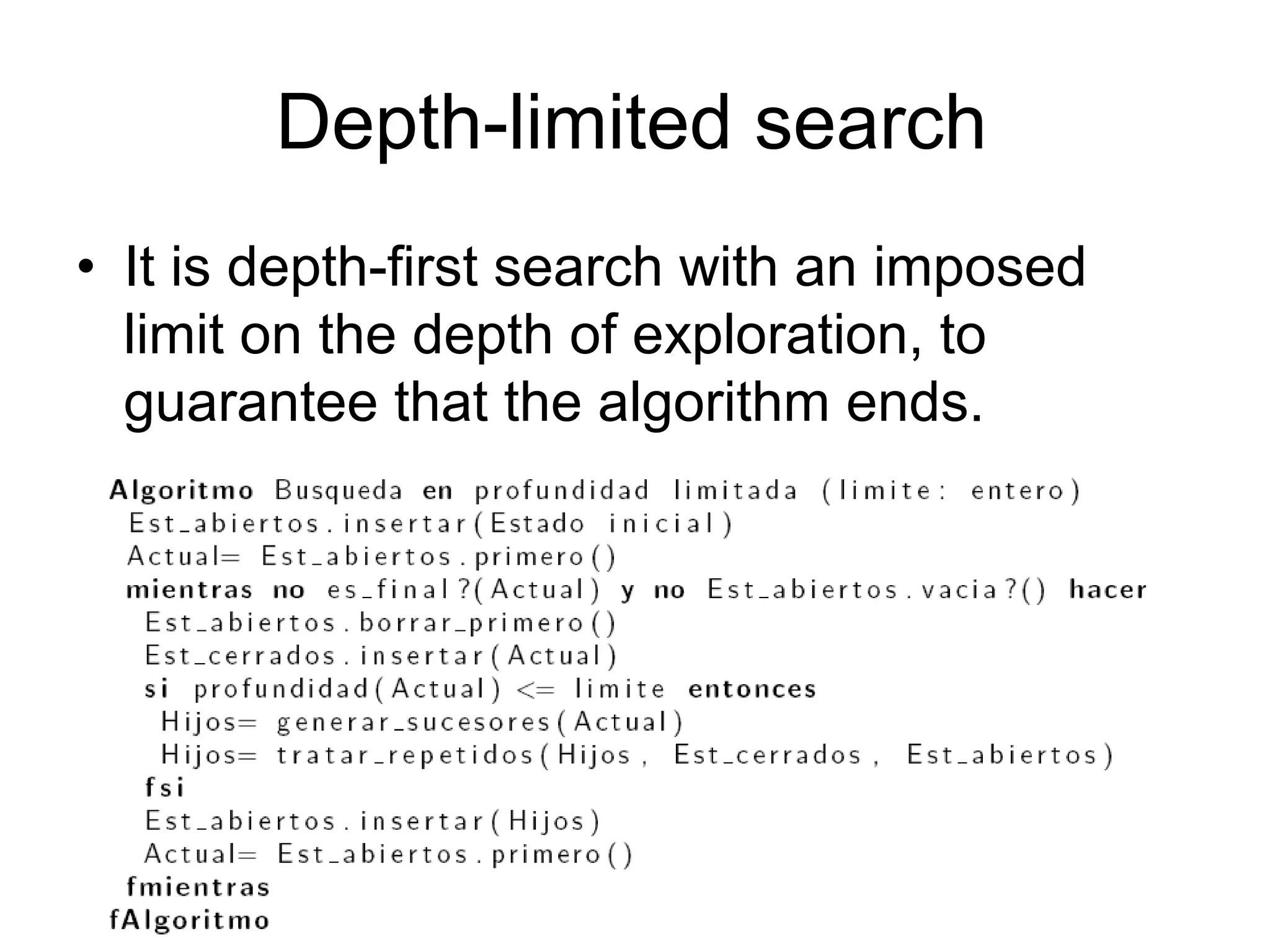 Depth-limited search
• It is depth-first search with an imposed
  limit on the depth of exploration, to
  guarantee that the algorithm ends.




                                        41
 