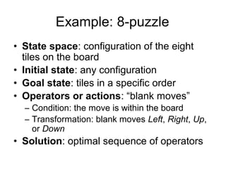 Example: 8-puzzle
• State space: configuration of the eight
  tiles on the board
• Initial state: any configuration
• Goal state: tiles in a specific order
• Operators or actions: “blank moves”
  – Condition: the move is within the board
  – Transformation: blank moves Left, Right, Up,
    or Down
• Solution: optimal sequence of operators
 