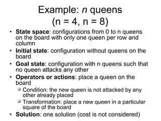 Example: n queens
               (n = 4, n = 8)
• State space: configurations from 0 to n queens
  on the board with only one queen per row and
  column
• Initial state: configuration without queens on the
  board
• Goal state: configuration with n queens such that
  no queen attacks any other
• Operators or actions: place a queen on the
  board
      Condition: the new queen is not attacked by any
       other already placed
      Transformation: place a new queen in a particular
       square of the board
• Solution: one solution (cost is not considered)
 