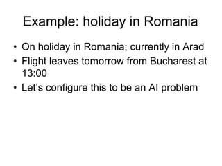 Example: holiday in Romania
• On holiday in Romania; currently in Arad
• Flight leaves tomorrow from Bucharest at
  13:00
• Let’s configure this to be an AI problem
 