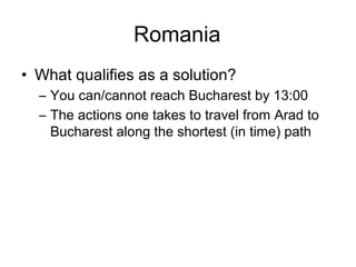 Romania
• What qualifies as a solution?
  – You can/cannot reach Bucharest by 13:00
  – The actions one takes to travel from Arad to
    Bucharest along the shortest (in time) path
 