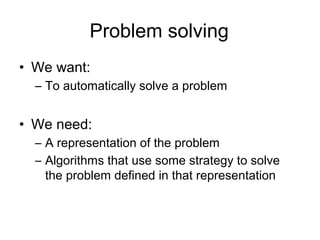Problem solving
• We want:
  – To automatically solve a problem


• We need:
  – A representation of the problem
  – Algorithms that use some strategy to solve
    the problem defined in that representation
 