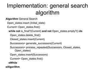 Implementation: general search
          algorithm
Algorithm General Search
 Open_states.insert (Initial_state)
 Current= Open_states.first()
  while not is_final?(Current) and not Open_states.empty?() do
   Open_states.delete_first()
   Closed_states.insert(Current)
   Successors= generate_successors(Current)
   Successors= process_repeated(Successors, Closed_states,
      Open_states)
   Open_states.insert(Successors)
   Current= Open_states.first()
  eWhile
eAlgorithm
 