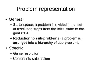 Problem representation
• General:
  – State space: a problem is divided into a set
    of resolution steps from the initial state to the
    goal state
  – Reduction to sub-problems: a problem is
    arranged into a hierarchy of sub-problems
• Specific:
  – Game resolution
  – Constraints satisfaction
 