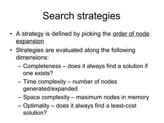Search strategies
• A strategy is defined by picking the order of node
  expansion
• Strategies are evaluated along the following
  dimensions:
   – Completeness – does it always find a solution if
     one exists?
   – Time complexity – number of nodes
     generated/expanded
   – Space complexity – maximum nodes in memory
   – Optimality – does it always find a least-cost
     solution?
 
