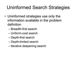 Uninformed Search Strategies
• Uninformed strategies use only the
  information available in the problem
  definition
  –   Breadth-first search
  –   Uniform-cost search
  –   Depth-first search
  –   Depth-limited search
  –   Iterative deepening search
 