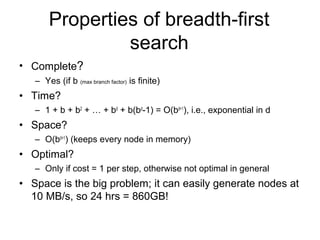 Properties of breadth-first
                search
• Complete?
   – Yes (if b (max branch factor) is finite)
• Time?
   – 1 + b + b2 + … + bd + b(bd-1) = O(bd+1), i.e., exponential in d
• Space?
   – O(bd+1) (keeps every node in memory)
• Optimal?
   – Only if cost = 1 per step, otherwise not optimal in general
• Space is the big problem; it can easily generate nodes at
  10 MB/s, so 24 hrs = 860GB!
 