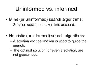Uninformed vs. informed
• Blind (or uninformed) search algorithms:
  – Solution cost is not taken into account.


• Heuristic (or informed) search algorithms:
  – A solution cost estimation is used to guide the
    search.
  – The optimal solution, or even a solution, are
    not guaranteed.

                                               48
 