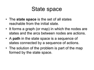 State space
• The state space is the set of all states
  reachable from the initial state.
• It forms a graph (or map) in which the nodes are
  states and the arcs between nodes are actions.
• A path in the state space is a sequence of
  states connected by a sequence of actions.
• The solution of the problem is part of the map
  formed by the state space.
 