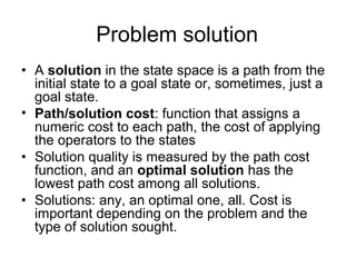 Problem solution
• A solution in the state space is a path from the
  initial state to a goal state or, sometimes, just a
  goal state.
• Path/solution cost: function that assigns a
  numeric cost to each path, the cost of applying
  the operators to the states
• Solution quality is measured by the path cost
  function, and an optimal solution has the
  lowest path cost among all solutions.
• Solutions: any, an optimal one, all. Cost is
  important depending on the problem and the
  type of solution sought.
 
