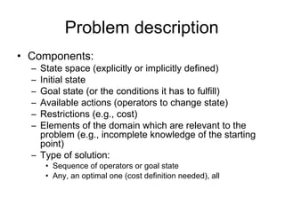 Problem description
• Components:
  – State space (explicitly or implicitly defined)
  – Initial state
  – Goal state (or the conditions it has to fulfill)
  – Available actions (operators to change state)
  – Restrictions (e.g., cost)
  – Elements of the domain which are relevant to the
    problem (e.g., incomplete knowledge of the starting
    point)
  – Type of solution:
      • Sequence of operators or goal state
      • Any, an optimal one (cost definition needed), all
 