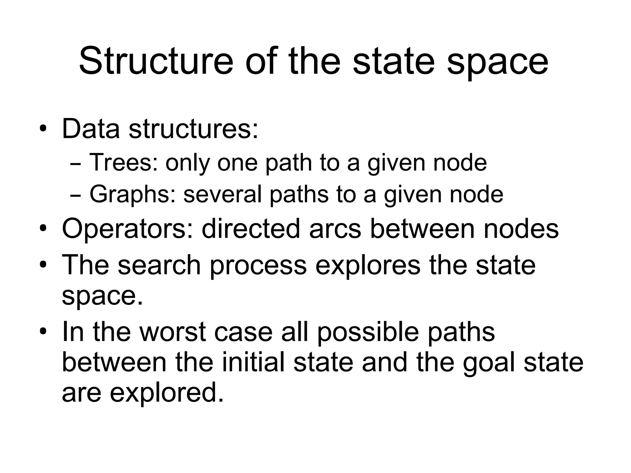 Structure of the state space
• Data structures:
– Trees: only one path to a given node
– Graphs: several paths to a given node
• Operators: directed arcs between nodes
• The search process explores the state
space.
• In the worst case all possible paths
between the initial state and the goal state
are explored.
 