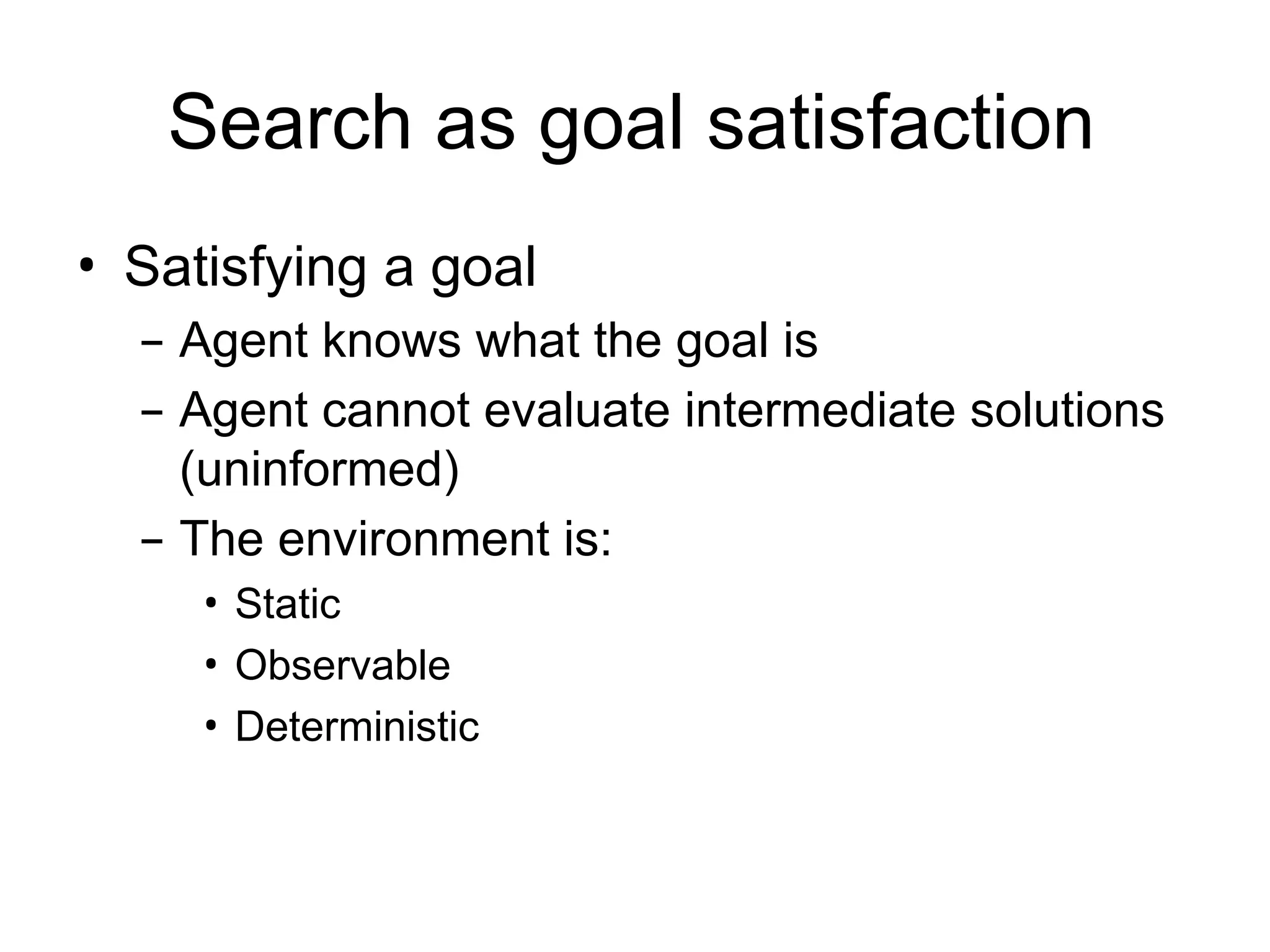 Search as goal satisfaction
• Satisfying a goal
– Agent knows what the goal is
– Agent cannot evaluate intermediate solutions
(uninformed)
– The environment is:
• Static
• Observable
• Deterministic
 