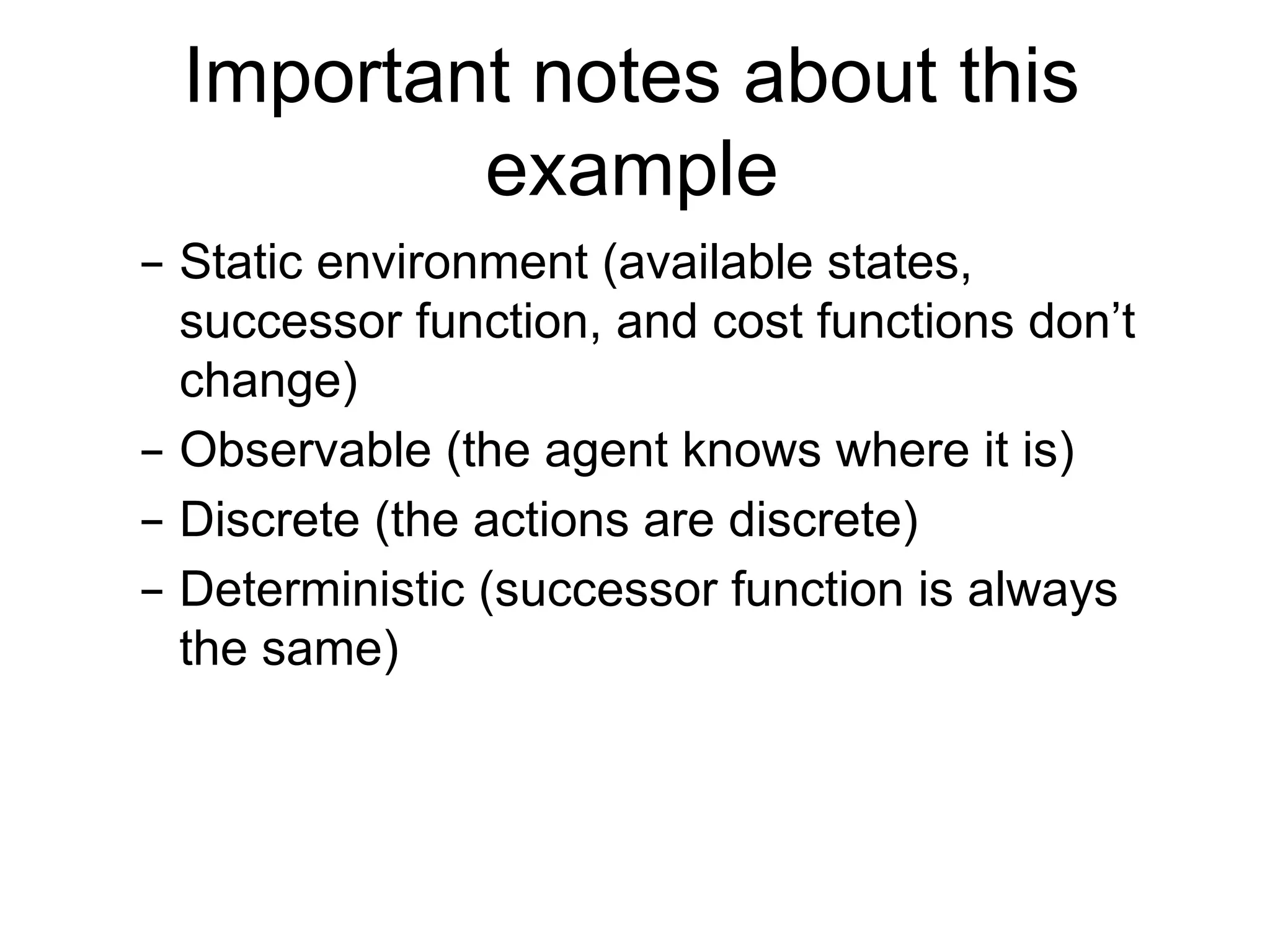 Important notes about this
example
– Static environment (available states,
successor function, and cost functions don’t
change)
– Observable (the agent knows where it is)
– Discrete (the actions are discrete)
– Deterministic (successor function is always
the same)
 