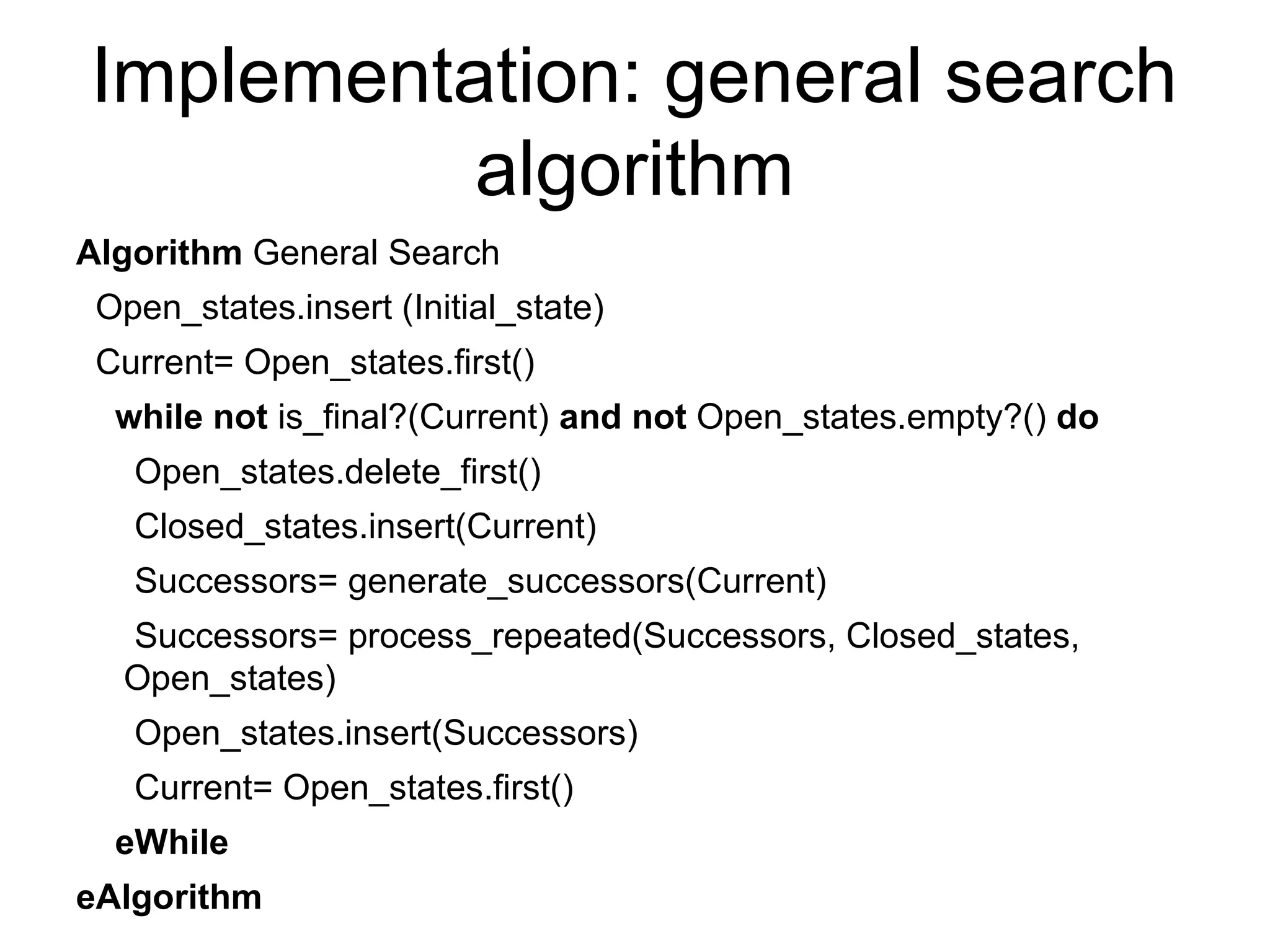 Implementation: general search
algorithm
Algorithm General Search
Open_states.insert (Initial_state)
Current= Open_states.first()
while not is_final?(Current) and not Open_states.empty?() do
Open_states.delete_first()
Closed_states.insert(Current)
Successors= generate_successors(Current)
Successors= process_repeated(Successors, Closed_states,
Open_states)
Open_states.insert(Successors)
Current= Open_states.first()
eWhile
eAlgorithm
 