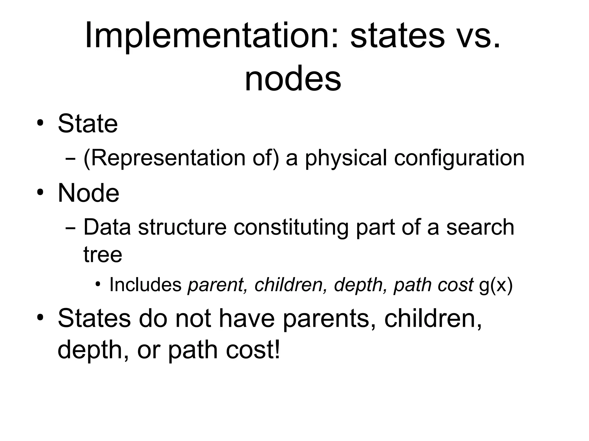 Implementation: states vs.
nodes
• State
– (Representation of) a physical configuration
• Node
– Data structure constituting part of a search
tree
• Includes parent, children, depth, path cost g(x)
• States do not have parents, children,
depth, or path cost!
 