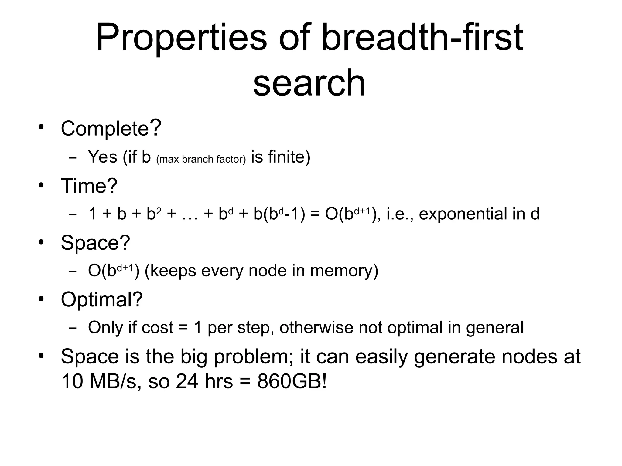 Properties of breadth-first
search
• Complete?
– Yes (if b (max branch factor) is finite)
• Time?
– 1 + b + b2 + … + bd + b(bd-1) = O(bd+1), i.e., exponential in d
• Space?
– O(bd+1) (keeps every node in memory)
• Optimal?
– Only if cost = 1 per step, otherwise not optimal in general
• Space is the big problem; it can easily generate nodes at
10 MB/s, so 24 hrs = 860GB!
 