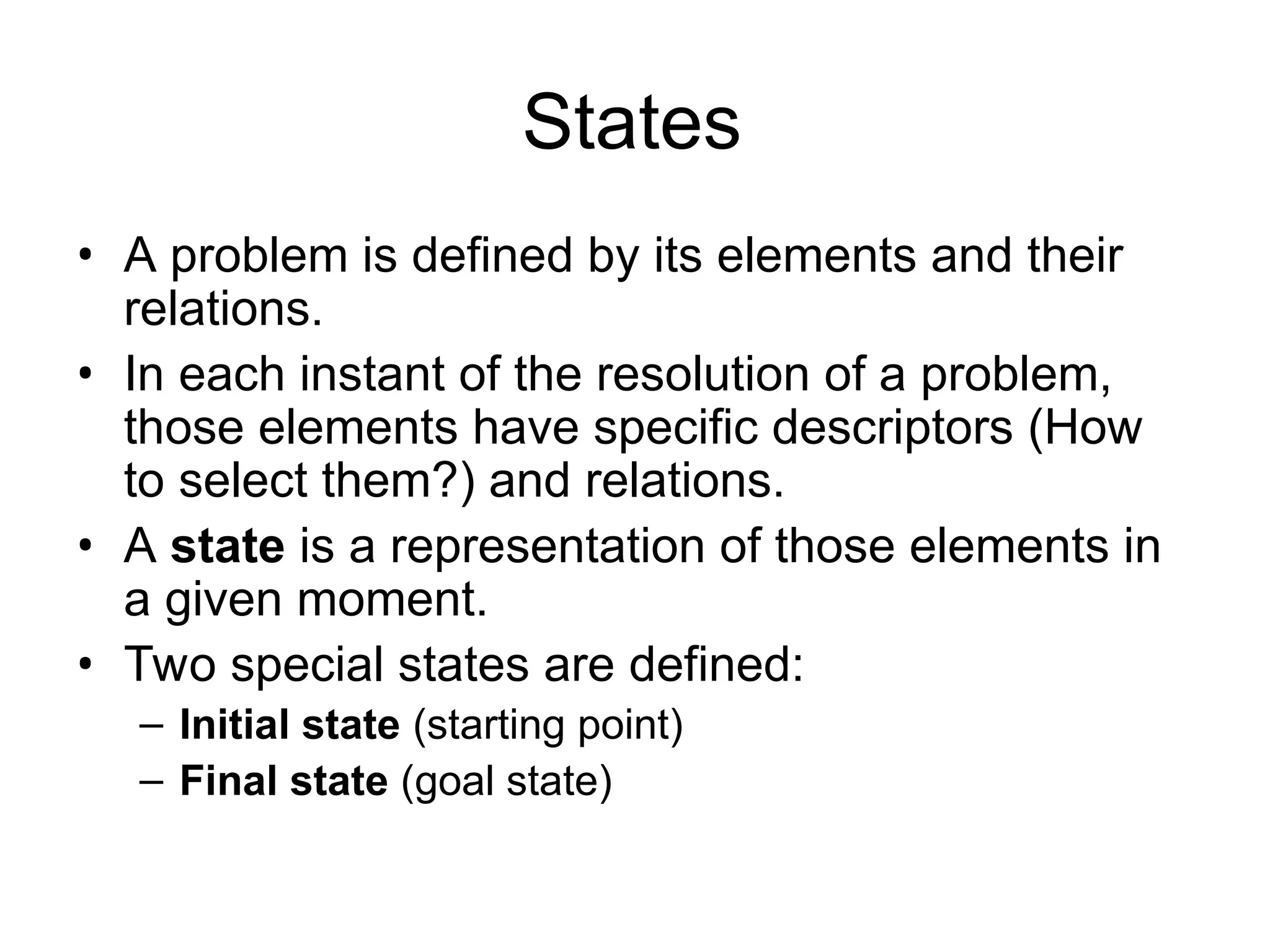 States
• A problem is defined by its elements and their
relations.
• In each instant of the resolution of a problem,
those elements have specific descriptors (How
to select them?) and relations.
• A state is a representation of those elements in
a given moment.
• Two special states are defined:
– Initial state (starting point)
– Final state (goal state)
 