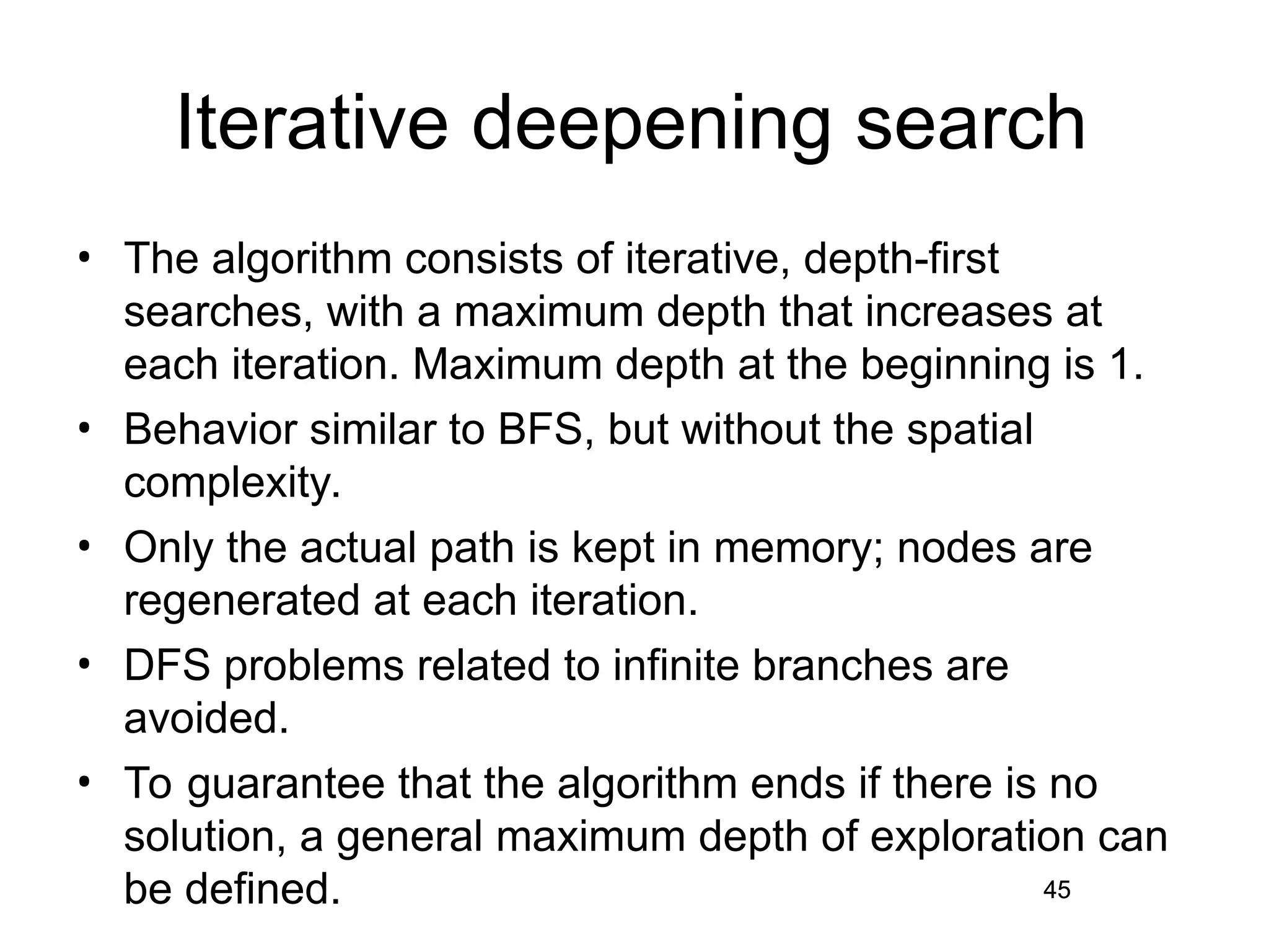 45
Iterative deepening search
• The algorithm consists of iterative, depth-first
searches, with a maximum depth that increases at
each iteration. Maximum depth at the beginning is 1.
• Behavior similar to BFS, but without the spatial
complexity.
• Only the actual path is kept in memory; nodes are
regenerated at each iteration.
• DFS problems related to infinite branches are
avoided.
• To guarantee that the algorithm ends if there is no
solution, a general maximum depth of exploration can
be defined. 45
 