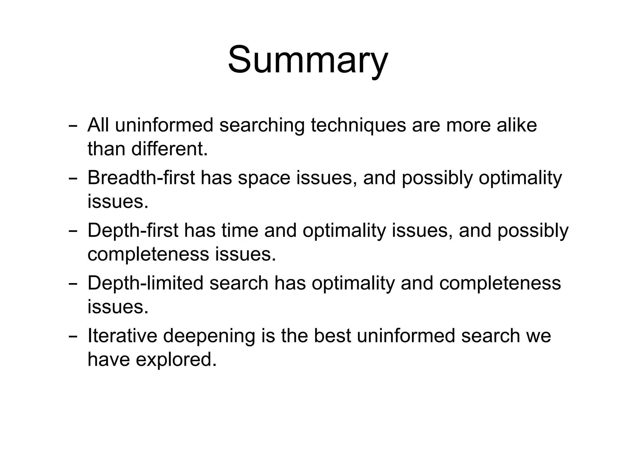 Summary
– All uninformed searching techniques are more alike
than different.
– Breadth-first has space issues, and possibly optimality
issues.
– Depth-first has time and optimality issues, and possibly
completeness issues.
– Depth-limited search has optimality and completeness
issues.
– Iterative deepening is the best uninformed search we
have explored.
 